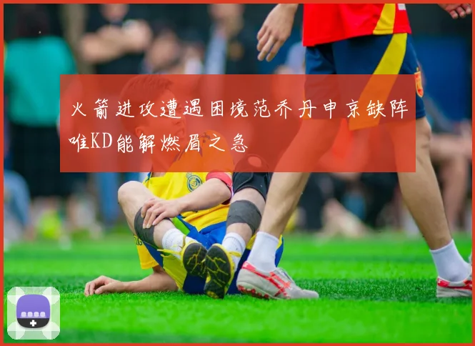 火箭进攻遭遇困境范乔丹申京缺阵唯KD能解燃眉之急