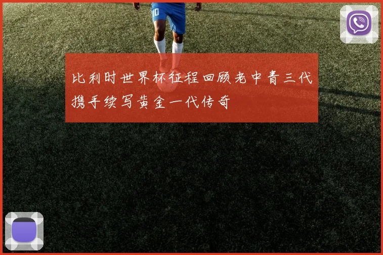 比利时世界杯征程回顾老中青三代携手续写黄金一代传奇