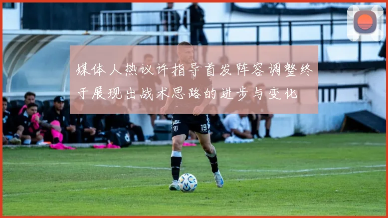 媒体人热议许指导首发阵容调整终于展现出战术思路的进步与变化