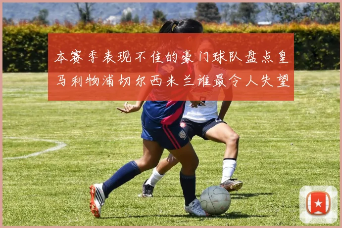 本赛季表现不佳的豪门球队盘点皇马利物浦切尔西米兰谁最令人失望