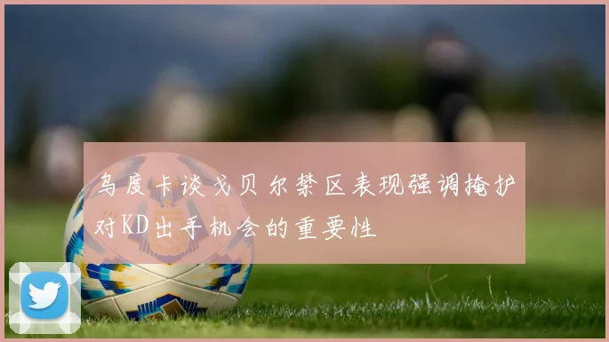 乌度卡谈戈贝尔禁区表现强调掩护对KD出手机会的重要性