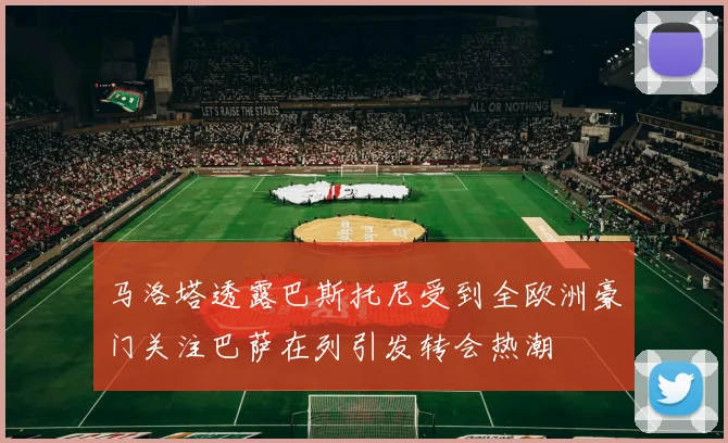 马洛塔透露巴斯托尼受到全欧洲豪门关注巴萨在列引发转会热潮